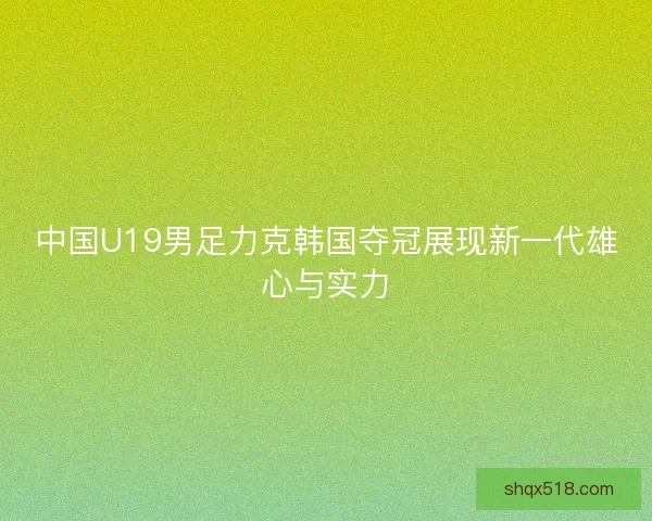 中国U19男足力克韩国夺冠展现新一代雄心与实力